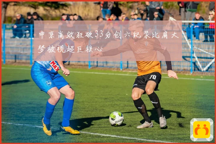 申京高效狂砍33分创六纪录比肩大梦被视超巨核心