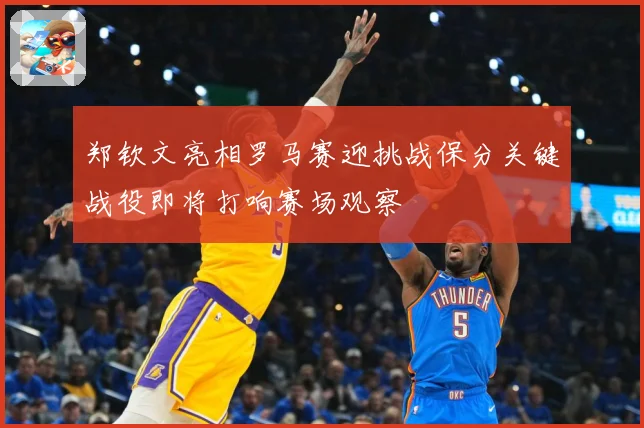 郑钦文亮相罗马赛迎挑战保分关键战役即将打响赛场观察
