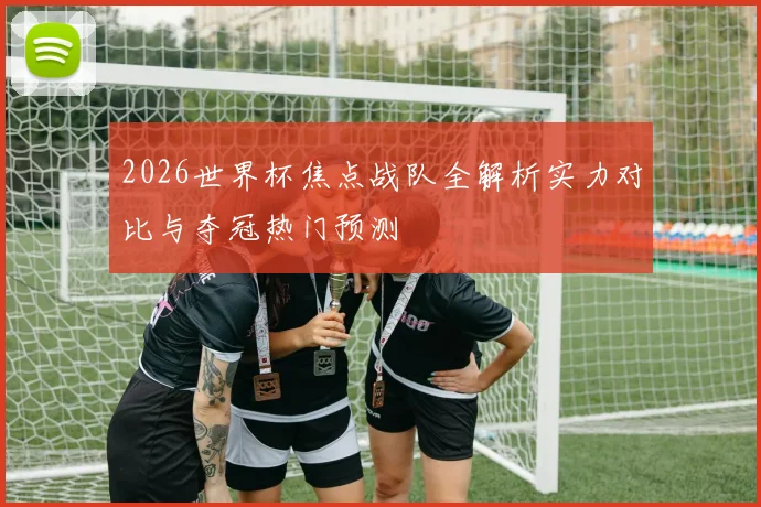 2026世界杯焦点战队全解析实力对比与夺冠热门预测