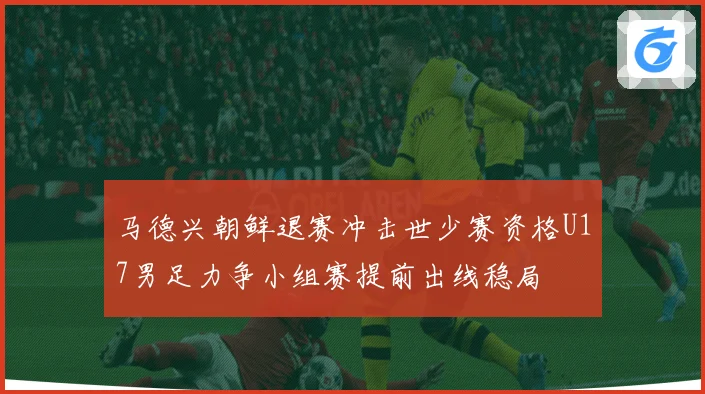 马德兴朝鲜退赛冲击世少赛资格U17男足力争小组赛提前出线稳局