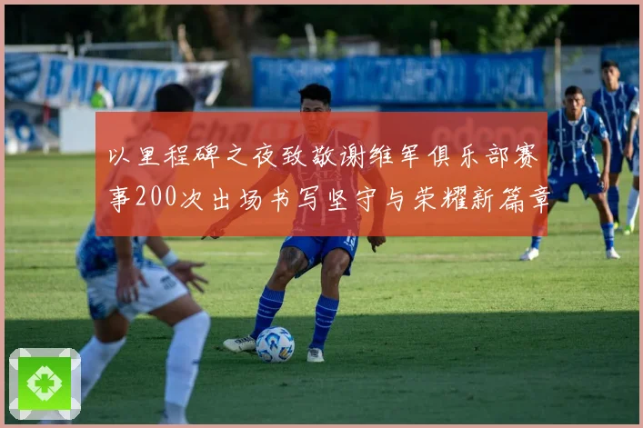 以里程碑之夜致敬谢维军俱乐部赛事200次出场书写坚守与荣耀新篇章