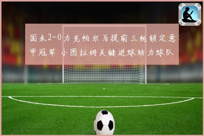 国米2-0力克帕尔马提前三轮锁定意甲冠军 小图拉姆关键进球助力球队夺冠