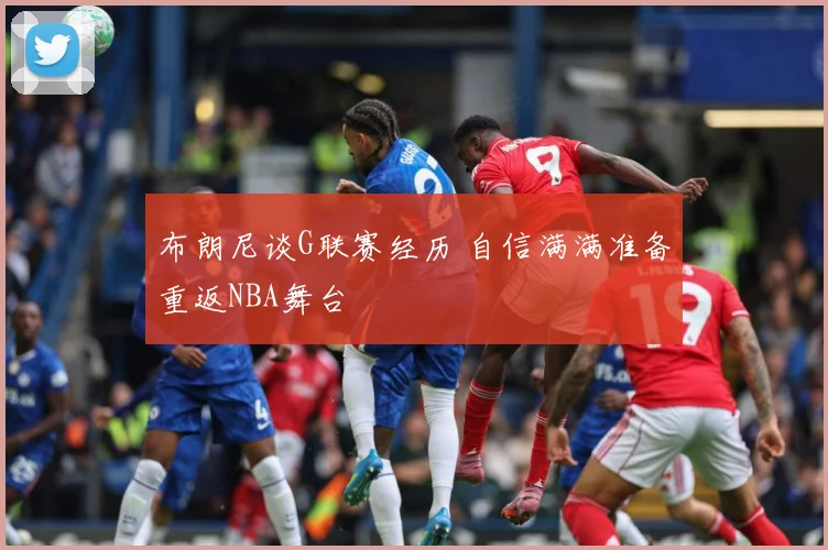 布朗尼谈G联赛经历 自信满满准备重返NBA舞台