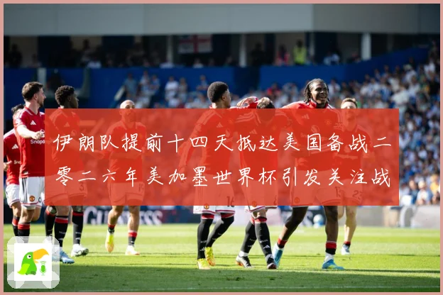 伊朗队提前十四天抵达美国备战二零二六年美加墨世界杯引发关注战术观察