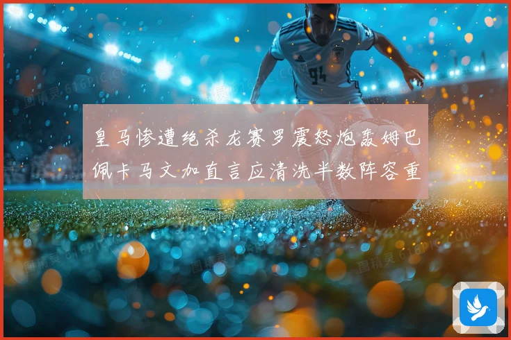 皇马惨遭绝杀龙赛罗震怒炮轰姆巴佩卡马文加直言应清洗半数阵容重建球队格局