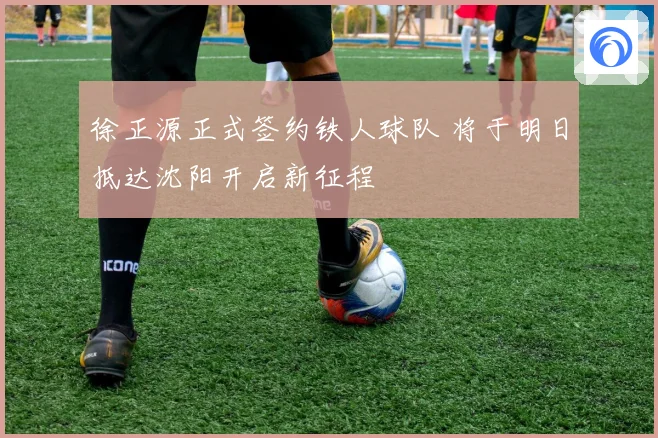 徐正源正式签约铁人球队 将于明日抵达沈阳开启新征程