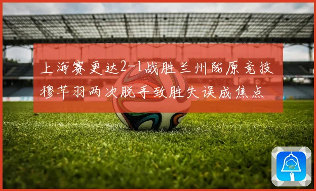 上海赛更达2-1战胜兰州陇原竞技 穆芊羽两次脱手致胜失误成焦点