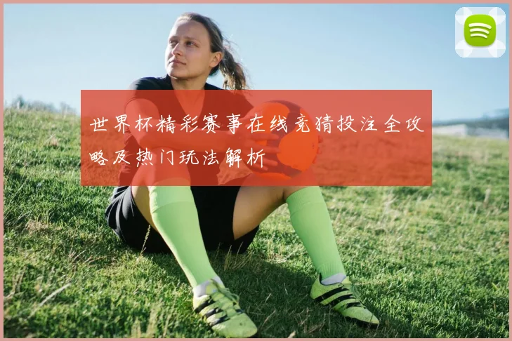 世界杯精彩赛事在线竞猜投注全攻略及热门玩法解析