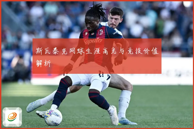 斯瓦泰克网球生涯高光与竞技价值解析