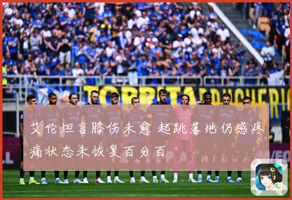 艾伦坦言膝伤未愈 起跳落地仍感疼痛状态未恢复百分百