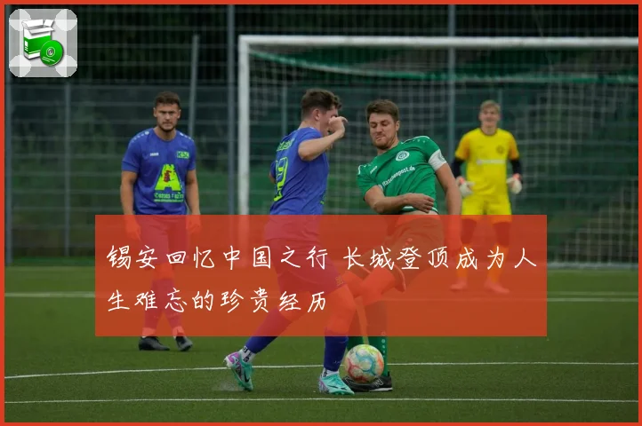锡安回忆中国之行 长城登顶成为人生难忘的珍贵经历
