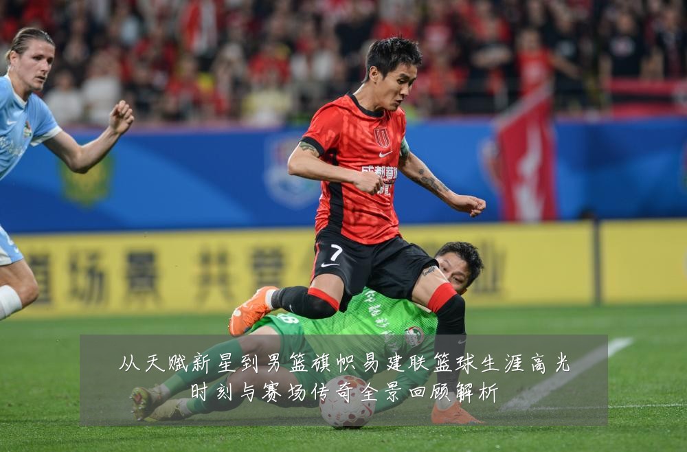 从天赋新星到男篮旗帜易建联篮球生涯高光时刻与赛场传奇全景回顾解析