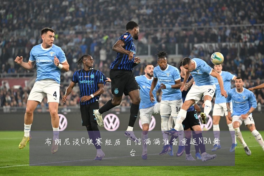 布朗尼谈G联赛经历 自信满满准备重返NBA舞台