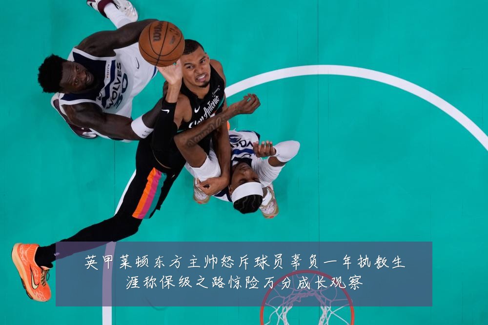 英甲莱顿东方主帅怒斥球员辜负一年执教生涯称保级之路惊险万分成长观察